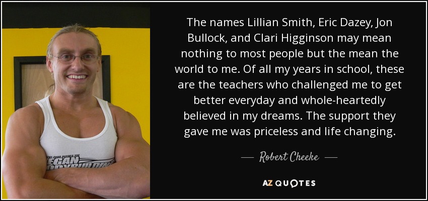 The names Lillian Smith, Eric Dazey, Jon Bullock, and Clari Higginson may mean nothing to most people but the mean the world to me. Of all my years in school, these are the teachers who challenged me to get better everyday and whole-heartedly believed in my dreams. The support they gave me was priceless and life changing. - Robert Cheeke