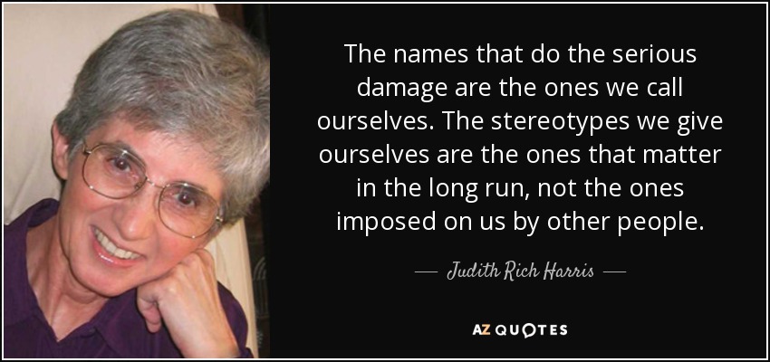 The names that do the serious damage are the ones we call ourselves. The stereotypes we give ourselves are the ones that matter in the long run, not the ones imposed on us by other people. - Judith Rich Harris