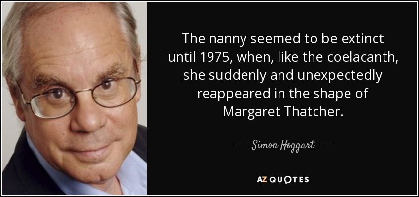 The nanny seemed to be extinct until 1975, when, like the coelacanth, she suddenly and unexpectedly reappeared in the shape of Margaret Thatcher. - Simon Hoggart