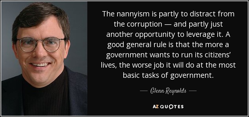 The nannyism is partly to distract from the corruption — and partly just another opportunity to leverage it. A good general rule is that the more a government wants to run its citizens’ lives, the worse job it will do at the most basic tasks of government. - Glenn Reynolds