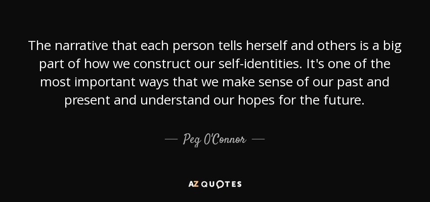 The narrative that each person tells herself and others is a big part of how we construct our self-identities. It's one of the most important ways that we make sense of our past and present and understand our hopes for the future. - Peg O'Connor