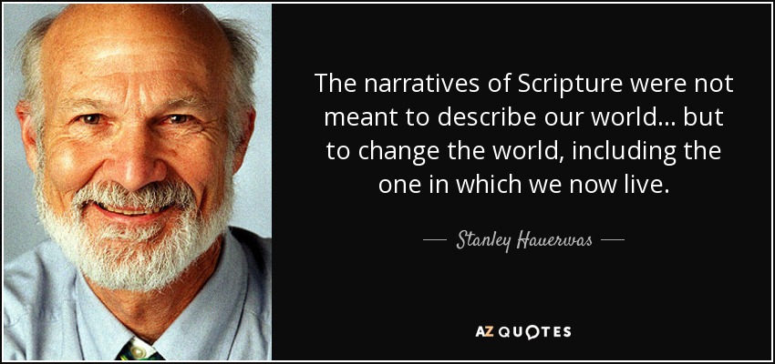 The narratives of Scripture were not meant to describe our world ... but to change the world, including the one in which we now live. - Stanley Hauerwas
