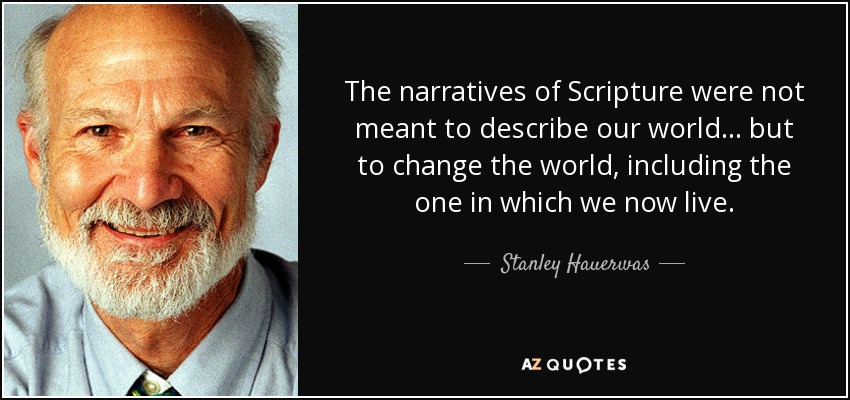 The narratives of Scripture were not meant to describe our world ... but to change the world, including the one in which we now live. - Stanley Hauerwas