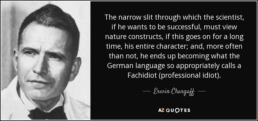 The narrow slit through which the scientist, if he wants to be successful, must view nature constructs, if this goes on for a long time, his entire character; and, more often than not, he ends up becoming what the German language so appropriately calls a Fachidiot (professional idiot). - Erwin Chargaff