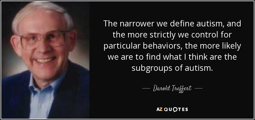 The narrower we define autism, and the more strictly we control for particular behaviors, the more likely we are to find what I think are the subgroups of autism. - Darold Treffert