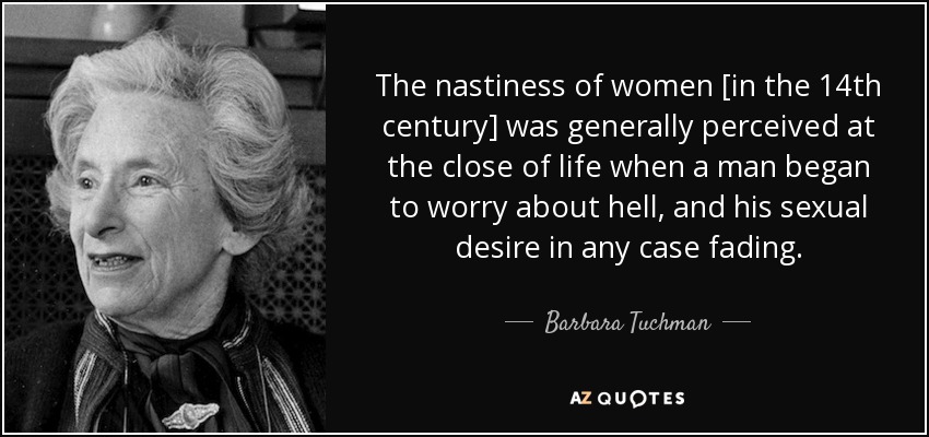 The nastiness of women [in the 14th century] was generally perceived at the close of life when a man began to worry about hell, and his sexual desire in any case fading. - Barbara Tuchman