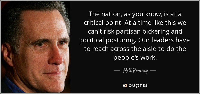 The nation, as you know, is at a critical point. At a time like this we can't risk partisan bickering and political posturing. Our leaders have to reach across the aisle to do the people's work. - Mitt Romney
