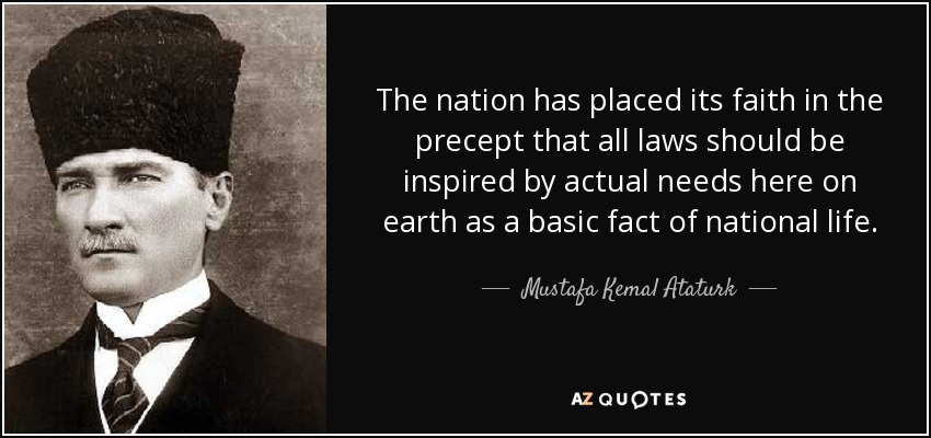 The nation has placed its faith in the precept that all laws should be inspired by actual needs here on earth as a basic fact of national life. - Mustafa Kemal Ataturk