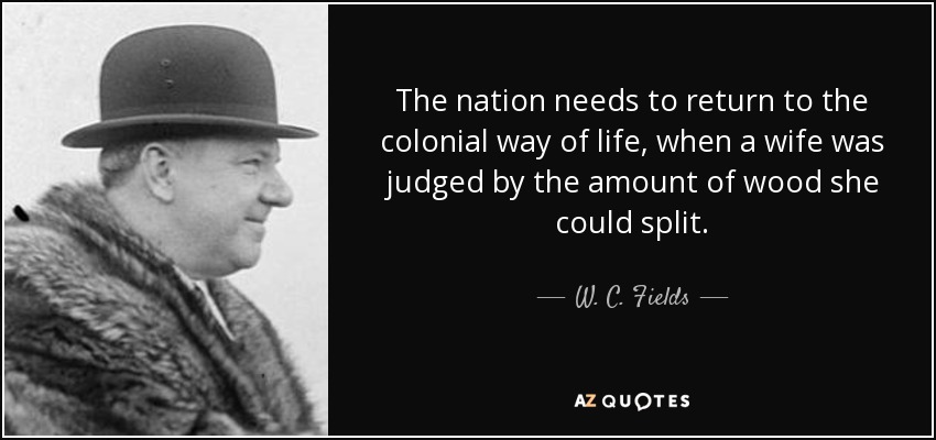 The nation needs to return to the colonial way of life, when a wife was judged by the amount of wood she could split. - W. C. Fields