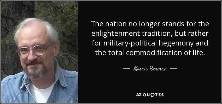 The nation no longer stands for the enlightenment tradition, but rather for military-political hegemony and the total commodification of life. - Morris Berman