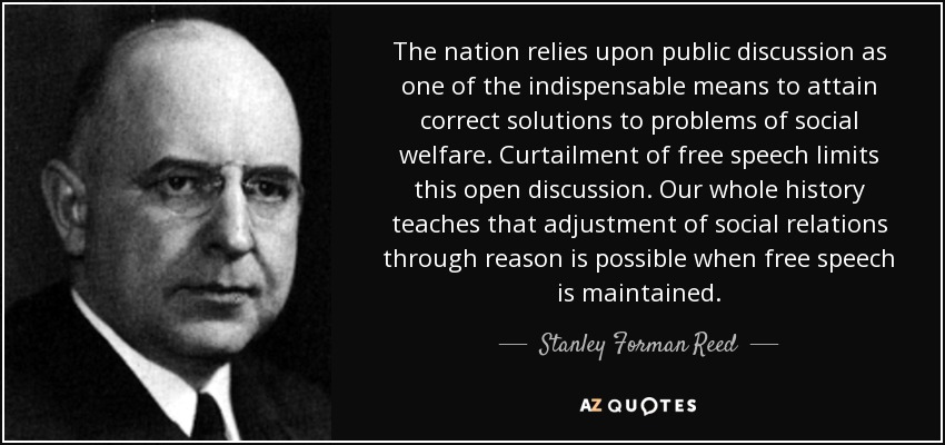 The nation relies upon public discussion as one of the indispensable means to attain correct solutions to problems of social welfare. Curtailment of free speech limits this open discussion. Our whole history teaches that adjustment of social relations through reason is possible when free speech is maintained. - Stanley Forman Reed