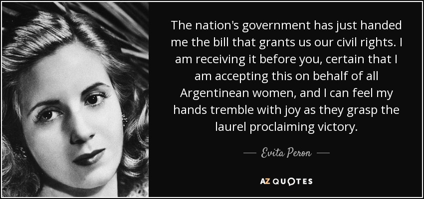 The nation's government has just handed me the bill that grants us our civil rights. I am receiving it before you, certain that I am accepting this on behalf of all Argentinean women, and I can feel my hands tremble with joy as they grasp the laurel proclaiming victory. - Evita Peron