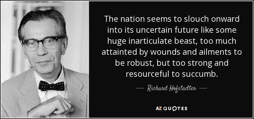 The nation seems to slouch onward into its uncertain future like some huge inarticulate beast, too much attainted by wounds and ailments to be robust, but too strong and resourceful to succumb. - Richard Hofstadter