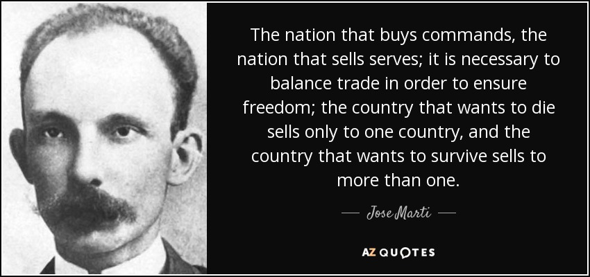 The nation that buys commands, the nation that sells serves; it is necessary to balance trade in order to ensure freedom; the country that wants to die sells only to one country , and the country that wants to survive sells to more than one. - Jose Marti