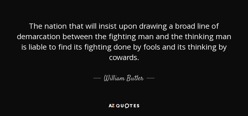 The nation that will insist upon drawing a broad line of demarcation between the fighting man and the thinking man is liable to find its fighting done by fools and its thinking by cowards. - William Butler