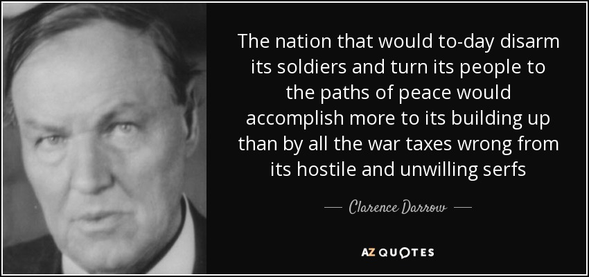 The nation that would to-day disarm its soldiers and turn its people to the paths of peace would accomplish more to its building up than by all the war taxes wrong from its hostile and unwilling serfs - Clarence Darrow