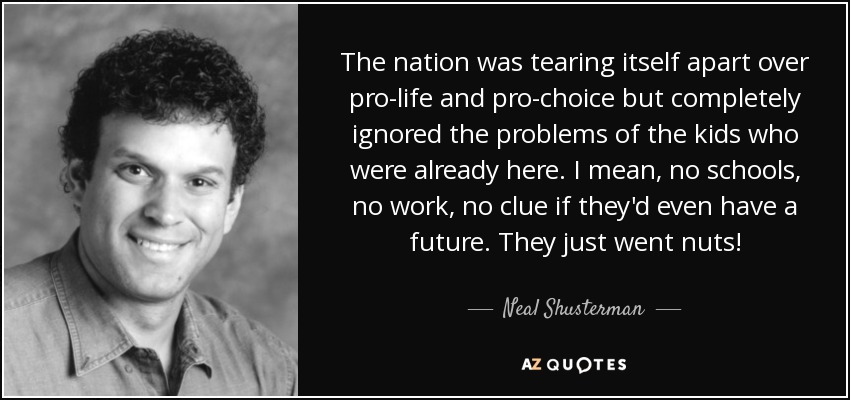 The nation was tearing itself apart over pro-life and pro-choice but completely ignored the problems of the kids who were already here. I mean, no schools, no work, no clue if they'd even have a future. They just went nuts! - Neal Shusterman