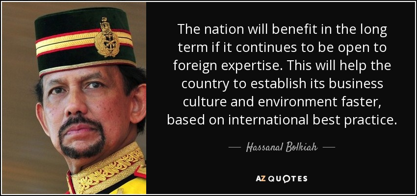 The nation will benefit in the long term if it continues to be open to foreign expertise. This will help the country to establish its business culture and environment faster, based on international best practice. - Hassanal Bolkiah