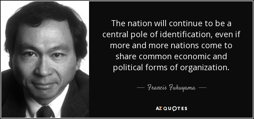The nation will continue to be a central pole of identification, even if more and more nations come to share common economic and political forms of organization. - Francis Fukuyama