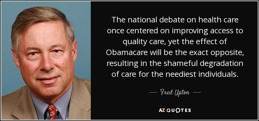 The national debate on health care once centered on improving access to quality care, yet the effect of Obamacare will be the exact opposite, resulting in the shameful degradation of care for the neediest individuals. - Fred Upton