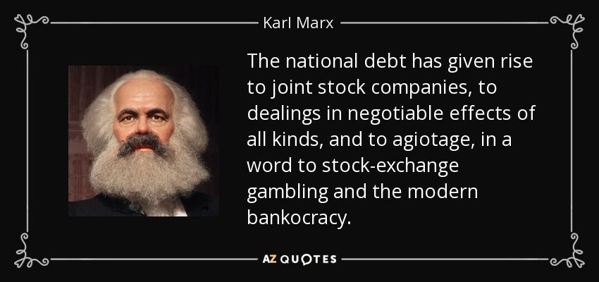 The national debt has given rise to joint stock companies, to dealings in negotiable effects of all kinds, and to agiotage , in a word to stock-exchange gambling and the modern bankocracy . - Karl Marx