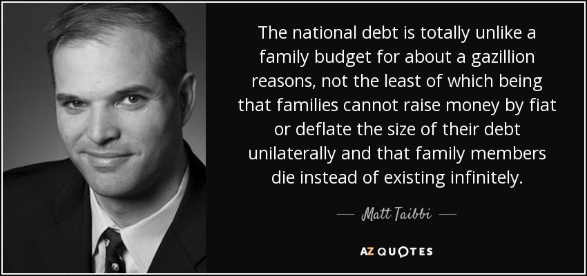The national debt is totally unlike a family budget for about a gazillion reasons, not the least of which being that families cannot raise money by fiat or deflate the size of their debt unilaterally and that family members die instead of existing infinitely. - Matt Taibbi