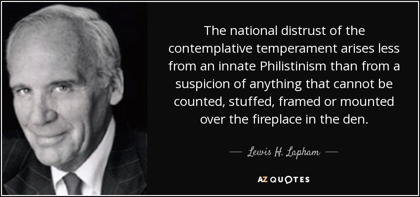 The national distrust of the contemplative temperament arises less from an innate Philistinism than from a suspicion of anything that cannot be counted, stuffed, framed or mounted over the fireplace in the den. - Lewis H. Lapham