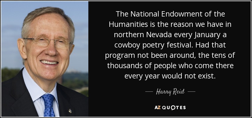 The National Endowment of the Humanities is the reason we have in northern Nevada every January a cowboy poetry festival. Had that program not been around, the tens of thousands of people who come there every year would not exist. - Harry Reid
