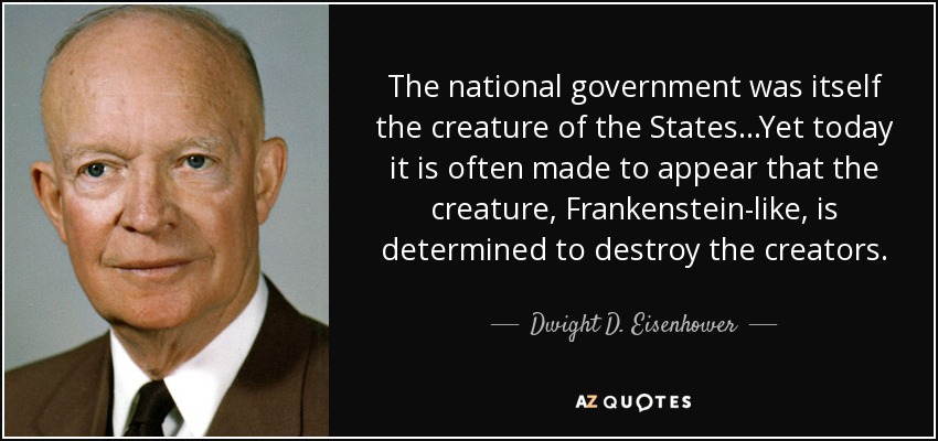 The national government was itself the creature of the States...Yet today it is often made to appear that the creature, Frankenstein-like, is determined to destroy the creators. - Dwight D. Eisenhower