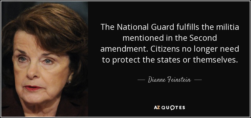 The National Guard fulfills the militia mentioned in the Second amendment. Citizens no longer need to protect the states or themselves. - Dianne Feinstein