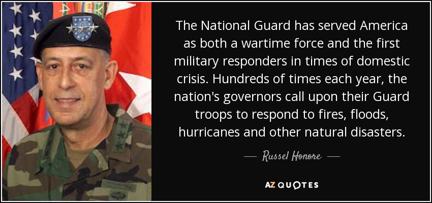 The National Guard has served America as both a wartime force and the first military responders in times of domestic crisis. Hundreds of times each year, the nation's governors call upon their Guard troops to respond to fires, floods, hurricanes and other natural disasters. - Russel Honore