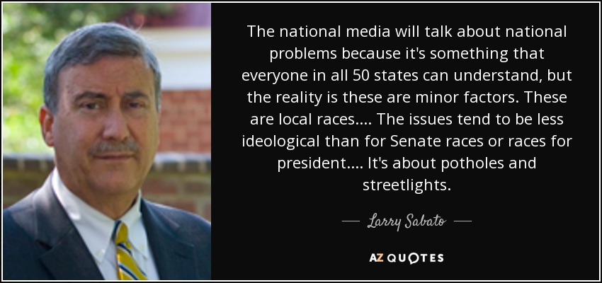 The national media will talk about national problems because it's something that everyone in all 50 states can understand, but the reality is these are minor factors. These are local races. ... The issues tend to be less ideological than for Senate races or races for president. ... It's about potholes and streetlights. - Larry Sabato