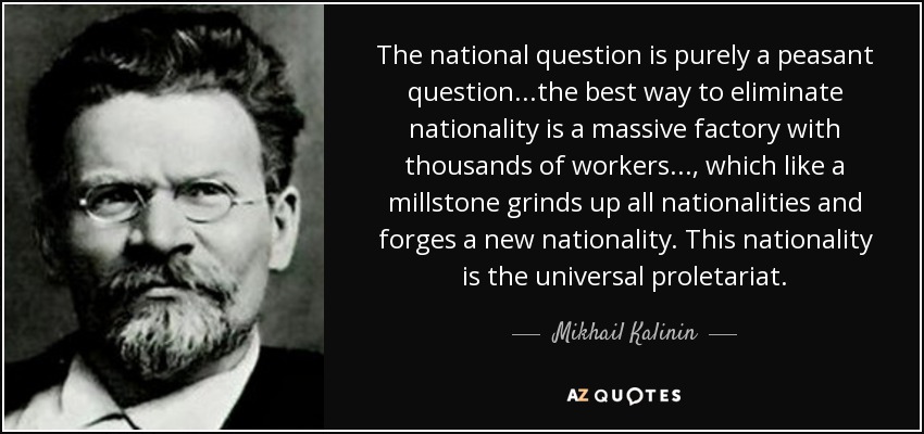 The national question is purely a peasant question...the best way to eliminate nationality is a massive factory with thousands of workers..., which like a millstone grinds up all nationalities and forges a new nationality. This nationality is the universal proletariat. - Mikhail Kalinin