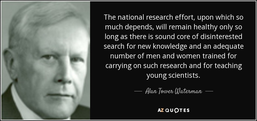 The national research effort, upon which so much depends, will remain healthy only so long as there is sound core of disinterested search for new knowledge and an adequate number of men and women trained for carrying on such research and for teaching young scientists. - Alan Tower Waterman