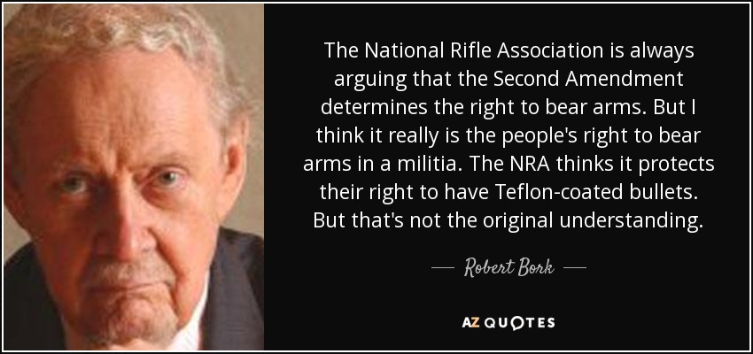 The National Rifle Association is always arguing that the Second Amendment determines the right to bear arms. But I think it really is the people's right to bear arms in a militia. The NRA thinks it protects their right to have Teflon-coated bullets. But that's not the original understanding. - Robert Bork