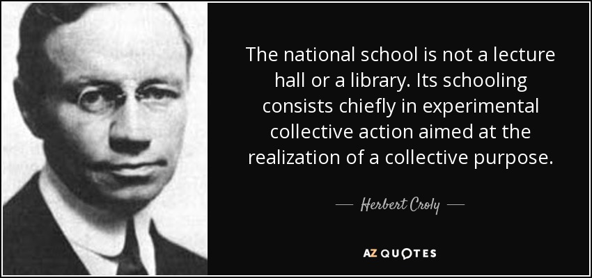 The national school is not a lecture hall or a library. Its schooling consists chiefly in experimental collective action aimed at the realization of a collective purpose. - Herbert Croly