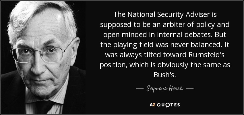 The National Security Adviser is supposed to be an arbiter of policy and open minded in internal debates. But the playing field was never balanced. It was always tilted toward Rumsfeld's position, which is obviously the same as Bush's. - Seymour Hersh