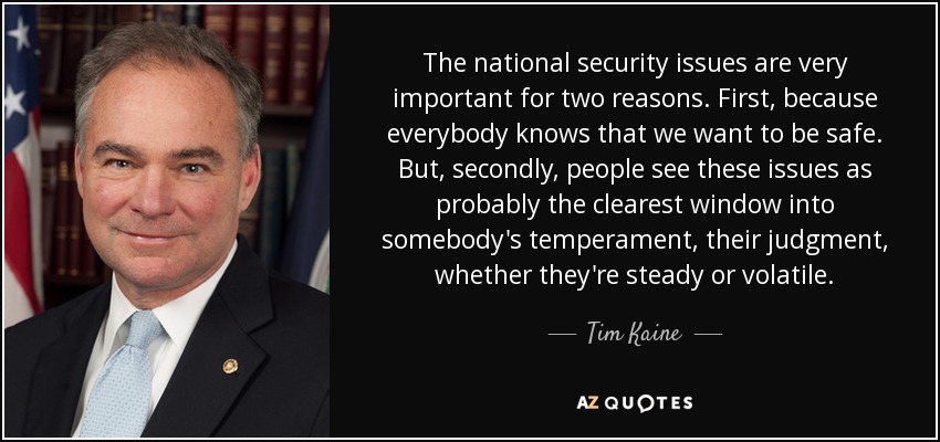 The national security issues are very important for two reasons. First, because everybody knows that we want to be safe. But, secondly, people see these issues as probably the clearest window into somebody's temperament, their judgment, whether they're steady or volatile. - Tim Kaine