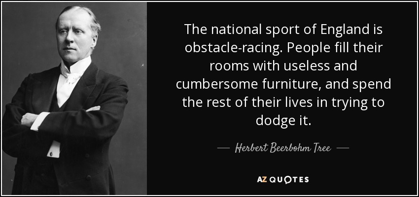 The national sport of England is obstacle-racing. People fill their rooms with useless and cumbersome furniture, and spend the rest of their lives in trying to dodge it. - Herbert Beerbohm Tree