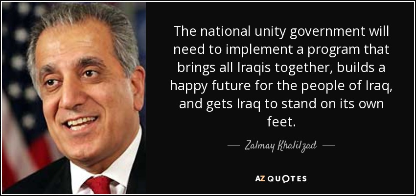 The national unity government will need to implement a program that brings all Iraqis together, builds a happy future for the people of Iraq, and gets Iraq to stand on its own feet. - Zalmay Khalilzad