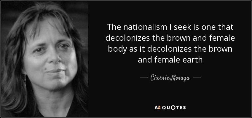 The nationalism I seek is one that decolonizes the brown and female body as it decolonizes the brown and female earth - Cherrie Moraga