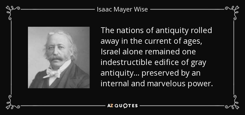 The nations of antiquity rolled away in the current of ages, Israel alone remained one indestructible edifice of gray antiquity... preserved by an internal and marvelous power. - Isaac Mayer Wise