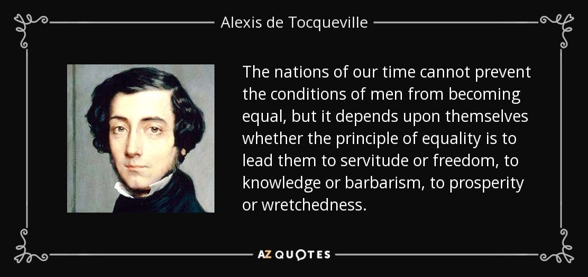 The nations of our time cannot prevent the conditions of men from becoming equal, but it depends upon themselves whether the principle of equality is to lead them to servitude or freedom, to knowledge or barbarism, to prosperity or wretchedness. - Alexis de Tocqueville