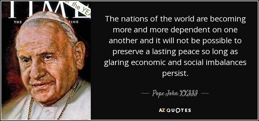 The nations of the world are becoming more and more dependent on one another and it will not be possible to preserve a lasting peace so long as glaring economic and social imbalances persist. - Pope John XXIII