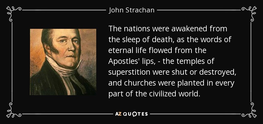 The nations were awakened from the sleep of death, as the words of eternal life flowed from the Apostles' lips, - the temples of superstition were shut or destroyed, and churches were planted in every part of the civilized world. - John Strachan