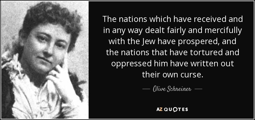 The nations which have received and in any way dealt fairly and mercifully with the Jew have prospered, and the nations that have tortured and oppressed him have written out their own curse. - Olive Schreiner