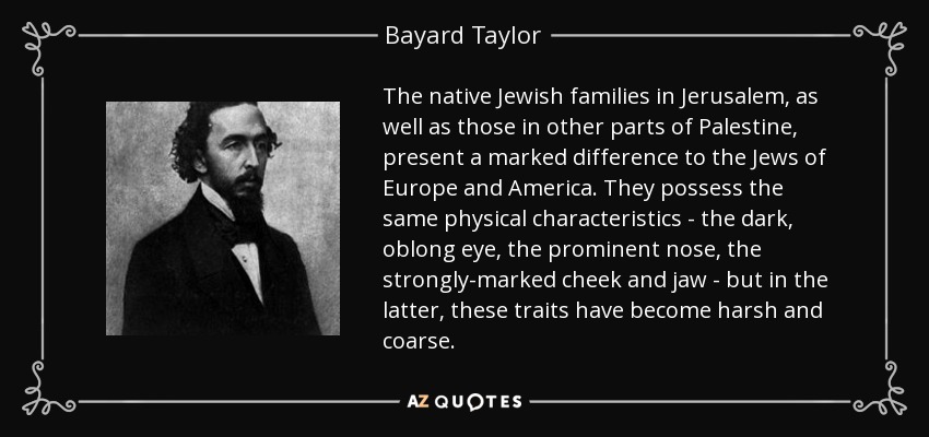 The native Jewish families in Jerusalem, as well as those in other parts of Palestine, present a marked difference to the Jews of Europe and America. They possess the same physical characteristics - the dark, oblong eye, the prominent nose, the strongly-marked cheek and jaw - but in the latter, these traits have become harsh and coarse. - Bayard Taylor