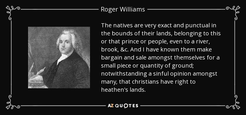 The natives are very exact and punctual in the bounds of their lands, belonging to this or that prince or people, even to a river, brook, &c. And I have known them make bargain and sale amongst themselves for a small piece or quantity of ground; notwithstanding a sinful opinion amongst many, that christians have right to heathen's lands. - Roger Williams