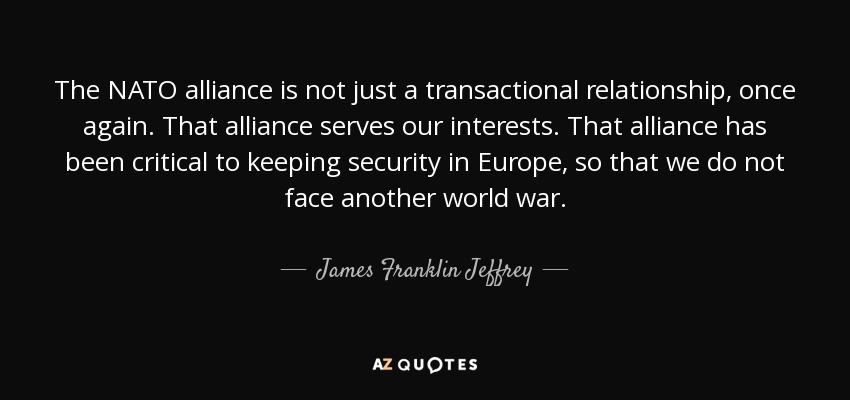 The NATO alliance is not just a transactional relationship, once again. That alliance serves our interests. That alliance has been critical to keeping security in Europe, so that we do not face another world war. - James Franklin Jeffrey