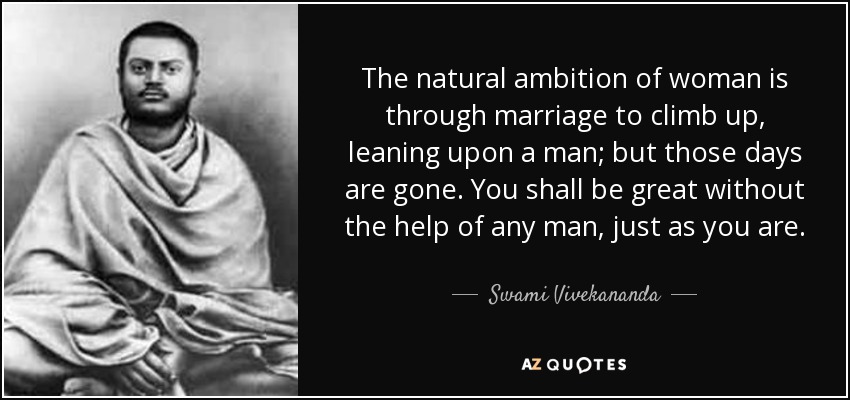 The natural ambition of woman is through marriage to climb up, leaning upon a man; but those days are gone. You shall be great without the help of any man, just as you are. - Swami Vivekananda